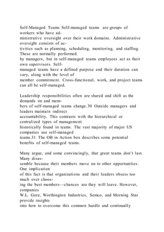 Self-Managed Teams Self-managed teams  are groups of
workers who have ad-
ministrative oversight over their work domains. Administrative
oversight consists of ac-
tivities such as planning, scheduling, monitoring, and staffing.
These are normally performed
by managers, but in self-managed teams employees act as their
own supervisors. Self-
managed teams have a defined purpose and their duration can
vary, along with the level of
member commitment. Cross-functional, work, and project teams
can all be self-managed.
Leadership responsibilities often are shared and shift as the
demands on and mem-
bers of self-managed teams change.30 Outside managers and
leaders maintain indirect
accountability. This contrasts with the hierarchical or
centralized types of management
historically found in teams. The vast majority of major US
companies use self-managed
teams.31 The OB in Action box describes some potential
benefits of self-managed teams.
Many argue, and some convincingly, that great teams don’t last.
Many disas-
semble because their members move on to other opportunities.
One implication
of this fact is that organizations and their leaders obsess too
much over choos-
ing the best members—chances are they will leave. However,
companies
W.L. Gore, Worthington Industries, Semco, and Morning Star
provide insights
into how to overcome this common hurdle and continually
 