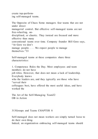 create top-perform-
ing self-managed teams.
The Opposite of Chaos Some managers fear teams that are not
under direct
managerial control. But effective self-managed teams are not
free-wheeling, un-
disciplined, or chaotic. They instead are focused and more
effective than many
conventional teams over time. Company founder Bill Gore says,
“At Gore we don’t
manage people. . . . We expect people to manage
themselves.”33
Self-managed teams at these companies share three
characteristics:
1. Competence Rules the Day. Most employees and team
members do not have
job titles. However, that does not mean a lack of leadership.
Everybody knows
who the leaders are, and they typically are those who have
“served their
colleagues best, have offered the most useful ideas, and have
worked the
The Art of the Self-Managing Team32
OB in Action
313Groups and Teams CHAPTER 8
Self-managed does not mean workers are simply turned loose to
do their own thing.
Indeed, an organization embracing self-managed teams should
 