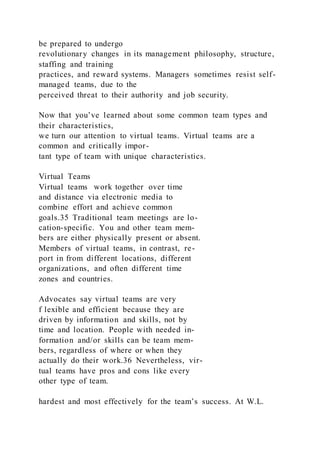 be prepared to undergo
revolutionary changes in its management philosophy, structure,
staffing and training
practices, and reward systems. Managers sometimes resist self-
managed teams, due to the
perceived threat to their authority and job security.
Now that you’ve learned about some common team types and
their characteristics,
we turn our attention to virtual teams. Virtual teams are a
common and critically impor-
tant type of team with unique characteristics.
Virtual Teams
Virtual teams  work together over time
and distance via electronic media to
combine effort and achieve common
goals.35 Traditional team meetings are lo-
cation-specific. You and other team mem-
bers are either physically present or absent.
Members of virtual teams, in contrast, re-
port in from different locations, different
organizations, and often different time
zones and countries.
Advocates say virtual teams are very
f lexible and efficient because they are
driven by information and skills, not by
time and location. People with needed in-
formation and/or skills can be team mem-
bers, regardless of where or when they
actually do their work.36 Nevertheless, vir-
tual teams have pros and cons like every
other type of team.
hardest and most effectively for the team’s success. At W.L.
 