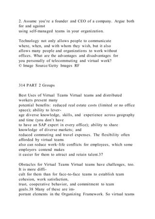 2. Assume you’re a founder and CEO of a company. Argue both
for and against
using self-managed teams in your organization.
Technology not only allows people to communicate
where, when, and with whom they wish, but it also
allows many people and organizations to work without
offices. What are the advantages and disadvantages for
you personally of telecommuting and virtual work?
© Image Source/Getty Images RF
314 PART 2 Groups
Best Uses of Virtual Teams Virtual teams and distributed
workers present many
potential benefits: reduced real estate costs (limited or no office
space); ability to lever-
age diverse knowledge, skills, and experience across geography
and time (you don’t have
to have an SAP expert in every office); ability to share
knowledge of diverse markets; and
reduced commuting and travel expenses. The flexibility often
afforded by virtual teams
also can reduce work–life conflicts for employees, which some
employers contend makes
it easier for them to attract and retain talent.37
Obstacles for Virtual Teams Virtual teams have challenges, too.
It is more diffi-
cult for them than for face-to-face teams to establish team
cohesion, work satisfaction,
trust, cooperative behavior, and commitment to team
goals.38 Many of these are im-
portant elements in the Organizing Framework. So virtual teams
 
