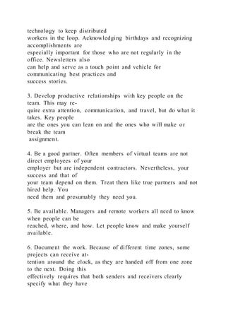 technology to keep distributed
workers in the loop. Acknowledging birthdays and recognizing
accomplishments are
especially important for those who are not regularly in the
office. Newsletters also
can help and serve as a touch point and vehicle for
communicating best practices and
success stories.
3. Develop productive relationships with key people on the
team. This may re-
quire extra attention, communication, and travel, but do what it
takes. Key people
are the ones you can lean on and the ones who will make or
break the team
assignment.
4. Be a good partner. Often members of virtual teams are not
direct employees of your
employer but are independent contractors. Nevertheless, your
success and that of
your team depend on them. Treat them like true partners and not
hired help. You
need them and presumably they need you.
5. Be available. Managers and remote workers all need to know
when people can be
reached, where, and how. Let people know and make yourself
available.
6. Document the work. Because of different time zones, some
projects can receive at-
tention around the clock, as they are handed off from one zone
to the next. Doing this
effectively requires that both senders and receivers clearly
specify what they have
 