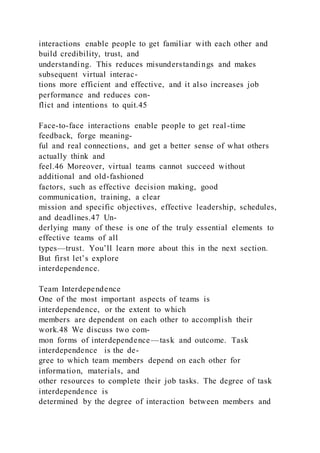 interactions enable people to get familiar with each other and
build credibility, trust, and
understanding. This reduces misunderstandings and makes
subsequent virtual interac-
tions more efficient and effective, and it also increases job
performance and reduces con-
flict and intentions to quit.45
Face-to-face interactions enable people to get real-time
feedback, forge meaning-
ful and real connections, and get a better sense of what others
actually think and
feel.46 Moreover, virtual teams cannot succeed without
additional and old-fashioned
factors, such as effective decision making, good
communication, training, a clear
mission and specific objectives, effective leadership, schedules,
and deadlines.47 Un-
derlying many of these is one of the truly essential elements to
effective teams of all
types—trust. You’ll learn more about this in the next section.
But first let’s explore
interdependence.
Team Interdependence
One of the most important aspects of teams is
interdependence, or the extent to which
members are dependent on each other to accomplish their
work.48 We discuss two com-
mon forms of interdependence—task and outcome. Task
interdependence  is the de-
gree to which team members depend on each other for
information, materials, and
other resources to complete their job tasks. The degree of task
interdependence is
determined by the degree of interaction between members and
 