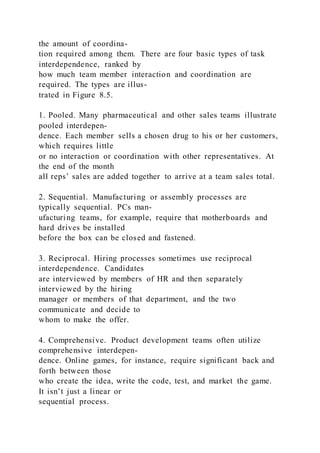 the amount of coordina-
tion required among them. There are four basic types of task
interdependence, ranked by
how much team member interaction and coordination are
required. The types are illus-
trated in Figure 8.5.
1. Pooled. Many pharmaceutical and other sales teams illustrate
pooled interdepen-
dence. Each member sells a chosen drug to his or her customers,
which requires little
or no interaction or coordination with other representatives. At
the end of the month
all reps’ sales are added together to arrive at a team sales total.
2. Sequential. Manufacturing or assembly processes are
typically sequential. PCs man-
ufacturing teams, for example, require that motherboards and
hard drives be installed
before the box can be closed and fastened.
3. Reciprocal. Hiring processes sometimes use reciprocal
interdependence. Candidates
are interviewed by members of HR and then separately
interviewed by the hiring
manager or members of that department, and the two
communicate and decide to
whom to make the offer.
4. Comprehensive. Product development teams often utilize
comprehensive interdepen-
dence. Online games, for instance, require significant back and
forth between those
who create the idea, write the code, test, and market the game.
It isn’t just a linear or
sequential process.
 