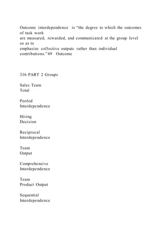 Outcome interdependence  is “the degree to which the outcomes
of task work
are measured, rewarded, and communicated at the group level
so as to
emphasize collective outputs rather than individual
contributions.”49 Outcome
316 PART 2 Groups
Sales Team
Total
Pooled
Interdependence
Hiring
Decision
Reciprocal
Interdependence
Team
Output
Comprehensive
Interdependence
Team
Product Output
Sequential
Interdependence
 