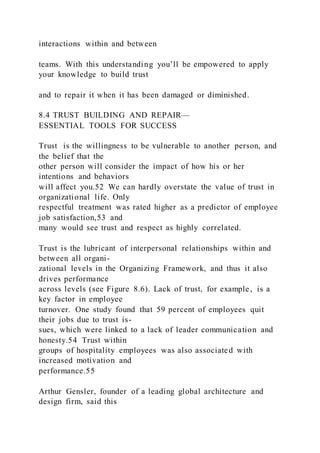 interactions within and between
teams. With this understanding you’ll be empowered to apply
your knowledge to build trust
and to repair it when it has been damaged or diminished.
8.4 TRUST BUILDING AND REPAIR—
ESSENTIAL TOOLS FOR SUCCESS
Trust  is the willingness to be vulnerable to another person, and
the belief that the
other person will consider the impact of how his or her
intentions and behaviors
will affect you.52 We can hardly overstate the value of trust in
organizational life. Only
respectful treatment was rated higher as a predictor of employee
job satisfaction,53 and
many would see trust and respect as highly correlated.
Trust is the lubricant of interpersonal relationships within and
between all organi-
zational levels in the Organizing Framework, and thus it also
drives performance
across levels (see Figure 8.6). Lack of trust, for example, is a
key factor in employee
turnover. One study found that 59 percent of employees quit
their jobs due to trust is-
sues, which were linked to a lack of leader communication and
honesty.54 Trust within
groups of hospitality employees was also associated with
increased motivation and
performance.55
Arthur Gensler, founder of a leading global architecture and
design firm, said this
 