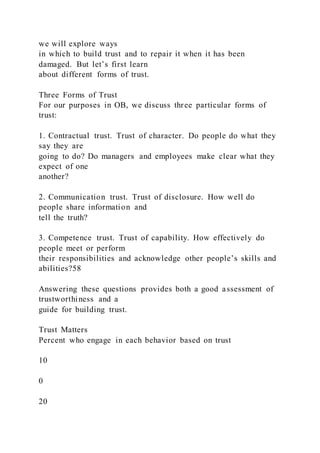 we will explore ways
in which to build trust and to repair it when it has been
damaged. But let’s first learn
about different forms of trust.
Three Forms of Trust
For our purposes in OB, we discuss three particular forms of
trust:
1. Contractual trust. Trust of character. Do people do what they
say they are
going to do? Do managers and employees make clear what they
expect of one
another?
2. Communication trust. Trust of disclosure. How well do
people share information and
tell the truth?
3. Competence trust. Trust of capability. How effectively do
people meet or perform
their responsibilities and acknowledge other people’s skills and
abilities?58
Answering these questions provides both a good assessment of
trustworthiness and a
guide for building trust.
Trust Matters
Percent who engage in each behavior based on trust
10
0
20
 