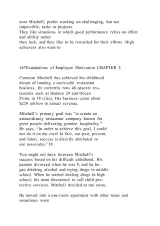 eron Mitchell, prefer working on challenging, but not
impossible, tasks or projects.
They like situations in which good performance relies on effort
and ability rather
than luck, and they like to be rewarded for their efforts. High
achievers also want to
167Foundations of Employee Motivation CHAPTER 5
Cameron Mitchell has achieved his childhood
dream of running a successful restaurant
business. He currently runs 48 upscale res-
taurants such as Hudson 29 and Ocean
Prime in 18 cities. His business earns about
$250 million in annual revenue.
Mitchell’s primary goal was “to create an
extraordinary restaurant company known for
great people delivering genuine hospitality.”
He says, “In order to achieve this goal, I could
not do it on my own! In fact, our past, present,
and future success is directly attributed to
our associates.”18
You might not have foreseen Mitchell’s
success based on his difficult childhood. His
parents divorced when he was 9, and he be-
gan drinking alcohol and trying drugs in middle
school. When he started dealing drugs in high
school, his mom threatened to call child pro-
tective services. Mitchell decided to run away.
He moved into a one-room apartment with other teens and
sometimes went
 