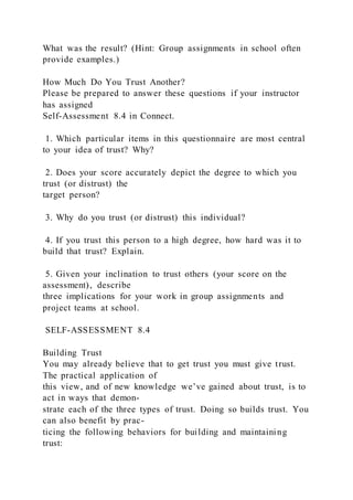 What was the result? (Hint: Group assignments in school often
provide examples.)
How Much Do You Trust Another?
Please be prepared to answer these questions if your instructor
has assigned
Self-Assessment 8.4 in Connect.
1. Which particular items in this questionnaire are most central
to your idea of trust? Why?
2. Does your score accurately depict the degree to which you
trust (or distrust) the
target person?
3. Why do you trust (or distrust) this individual?
4. If you trust this person to a high degree, how hard was it to
build that trust? Explain.
5. Given your inclination to trust others (your score on the
assessment), describe
three implications for your work in group assignments and
project teams at school.
SELF-ASSESSMENT 8.4
Building Trust
You may already believe that to get trust you must give trust.
The practical application of
this view, and of new knowledge we’ve gained about trust, is to
act in ways that demon-
strate each of the three types of trust. Doing so builds trust. You
can also benefit by prac-
ticing the following behaviors for building and maintaining
trust:
 