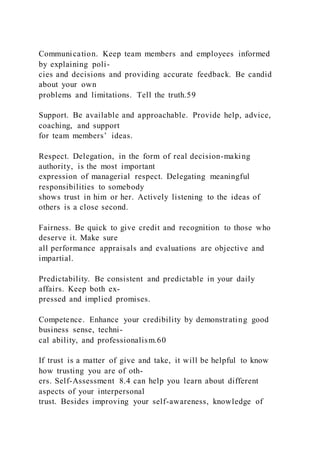 Communication. Keep team members and employees informed
by explaining poli-
cies and decisions and providing accurate feedback. Be candid
about your own
problems and limitations. Tell the truth.59
Support. Be available and approachable. Provide help, advice,
coaching, and support
for team members’ ideas.
Respect. Delegation, in the form of real decision-making
authority, is the most important
expression of managerial respect. Delegating meaningful
responsibilities to somebody
shows trust in him or her. Actively listening to the ideas of
others is a close second.
Fairness. Be quick to give credit and recognition to those who
deserve it. Make sure
all performance appraisals and evaluations are objective and
impartial.
Predictability. Be consistent and predictable in your daily
affairs. Keep both ex-
pressed and implied promises.
Competence. Enhance your credibility by demonstrating good
business sense, techni-
cal ability, and professionalism.60
If trust is a matter of give and take, it will be helpful to know
how trusting you are of oth-
ers. Self-Assessment 8.4 can help you learn about different
aspects of your interpersonal
trust. Besides improving your self-awareness, knowledge of
 