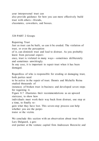 your interpersonal trust can
also provide guidance for how you can more effectively build
trust with others—friends,
classmates, coworkers, and bosses.
320 PART 2 Groups
Repairing Trust
Just as trust can be built, so can it be eroded. The violation of
trust, or even the perception
of it, can diminish trust and lead to distrust. As you probably
know from personal experi-
ence, trust is violated in many ways—sometimes deliberately
and sometimes unwittingly.
In any case, it is important to repair trust when it has been
damaged.
Regardless of who is responsible for eroding or damaging trust,
both parties need
to be active in the repair of trust. Dennis and Michelle Reina
studied thousands of
instances of broken trust in business and developed seven steps
for regaining it.
Figure 8.7 illustrates their recommendations as an upward
staircase, to show how
individuals must work their way back from distrust, one step at
a time, to finally re-
gain what they have lost. This seven-step process can help
whether you are the perpe-
trator or the victim.
We conclude this section with an observation about trust from
Lars Dalgaard, a gen-
eral partner at the venture capital firm Andreesen Horowitz and
 