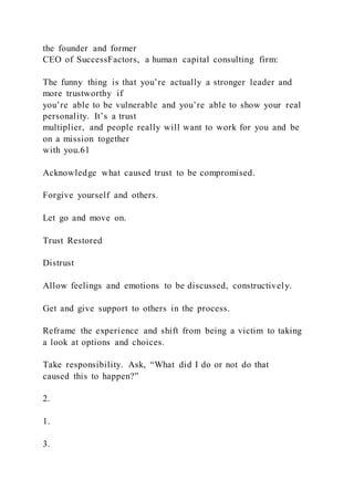 the founder and former
CEO of SuccessFactors, a human capital consulting firm:
The funny thing is that you’re actually a stronger leader and
more trustworthy if
you’re able to be vulnerable and you’re able to show your real
personality. It’s a trust
multiplier, and people really will want to work for you and be
on a mission together
with you.61
Acknowledge what caused trust to be compromised.
Forgive yourself and others.
Let go and move on.
Trust Restored
Distrust
Allow feelings and emotions to be discussed, constructively.
Get and give support to others in the process.
Reframe the experience and shift from being a victim to taking
a look at options and choices.
Take responsibility. Ask, “What did I do or not do that
caused this to happen?”
2.
1.
3.
 