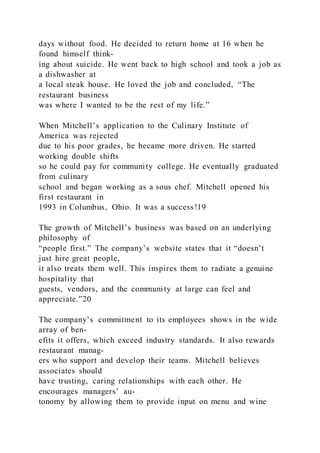 days without food. He decided to return home at 16 when he
found himself think-
ing about suicide. He went back to high school and took a job as
a dishwasher at
a local steak house. He loved the job and concluded, “The
restaurant business
was where I wanted to be the rest of my life.”
When Mitchell’s application to the Culinary Institute of
America was rejected
due to his poor grades, he became more driven. He started
working double shifts
so he could pay for community college. He eventually graduated
from culinary
school and began working as a sous chef. Mitchell opened his
first restaurant in
1993 in Columbus, Ohio. It was a success!19
The growth of Mitchell’s business was based on an underlying
philosophy of
“people first.” The company’s website states that it “doesn’t
just hire great people,
it also treats them well. This inspires them to radiate a genuine
hospitality that
guests, vendors, and the community at large can feel and
appreciate.”20
The company’s commitment to its employees shows in the wide
array of ben-
efits it offers, which exceed industry standards. It also rewards
restaurant manag-
ers who support and develop their teams. Mitchell believes
associates should
have trusting, caring relationships with each other. He
encourages managers’ au-
tonomy by allowing them to provide input on menu and wine
 