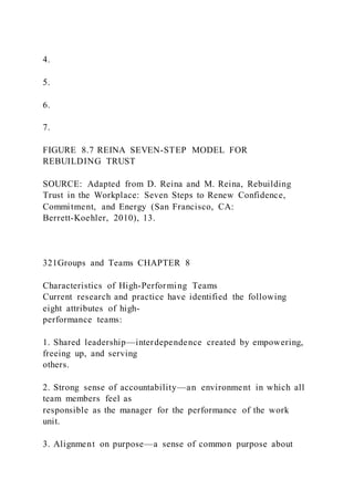 4.
5.
6.
7.
FIGURE 8.7 REINA SEVEN-STEP MODEL FOR
REBUILDING TRUST
SOURCE: Adapted from D. Reina and M. Reina, Rebuilding
Trust in the Workplace: Seven Steps to Renew Confidence,
Commitment, and Energy (San Francisco, CA:
Berrett-Koehler, 2010), 13.
321Groups and Teams CHAPTER 8
Characteristics of High-Performing Teams
Current research and practice have identified the following
eight attributes of high-
performance teams:
1. Shared leadership—interdependence created by empowering,
freeing up, and serving
others.
2. Strong sense of accountability—an environment in which all
team members feel as
responsible as the manager for the performance of the work
unit.
3. Alignment on purpose—a sense of common purpose about
 