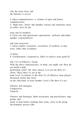 why the team exists and
the function it serves.
4. Open communication—a climate of open and honest
communication.
5 . High trust—belief that member actions and intentions focus
on what’s best for the
team and its members.
6. Clear role and operational expectations —defined individual
member responsibilities
and team processes.
7. Early conflict resolution—resolution of conflicts as they
arise, rather than avoidance
or delay.
8. Collaboration—cooperative effort to achieve team goals.62
The 3 Cs of Effective Teams
With the above characteristics in mind, you might ask: How do
you build a high-
performing team? The short answer is to use the three Cs.
(Note: These three Cs are at the
team level, in contrast to the three Cs of effective team players
discussed earlier that focus
on the individual or team member level.) The three Cs are:
Charters and strategies
Composition
Capacity
Charters and Strategies Both researchers and practitioners urge
groups and
teams to plan before tackling their tasks, early in the group
development process (the
 