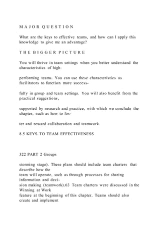 M A J O R Q U E S T I O N
What are the keys to effective teams, and how can I apply this
knowledge to give me an advantage?
T H E B I G G E R P I C T U R E
You will thrive in team settings when you better understand the
characteristics of high-
performing teams. You can use these characteristics as
facilitators to function more success-
fully in group and team settings. You will also benefit from the
practical suggestions,
supported by research and practice, with which we conclude the
chapter, such as how to fos-
ter and reward collaboration and teamwork.
8.5 KEYS TO TEAM EFFECTIVENESS
322 PART 2 Groups
storming stage). These plans should include team charters  that
describe how the
team will operate, such as through processes for sharing
information and deci-
sion making (teamwork).63 Team charters were discussed in the
Winning at Work
feature at the beginning of this chapter. Teams should also
create and implement
 