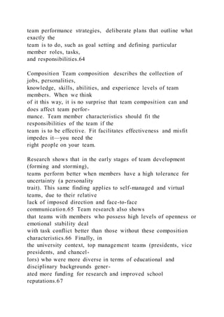 team performance strategies,  deliberate plans that outline what
exactly the
team is to do, such as goal setting and defining particular
member roles, tasks,
and responsibilities.64
Composition Team composition  describes the collection of
jobs, personalities,
knowledge, skills, abilities, and experience levels of team
members. When we think
of it this way, it is no surprise that team composition can and
does affect team perfor-
mance. Team member characteristics should fit the
responsibilities of the team if the
team is to be effective. Fit facilitates effectiveness and misfit
impedes it—you need the
right people on your team.
Research shows that in the early stages of team development
(forming and storming),
teams perform better when members have a high tolerance for
uncertainty (a personality
trait). This same finding applies to self-managed and virtual
teams, due to their relative
lack of imposed direction and face-to-face
communication.65 Team research also shows
that teams with members who possess high levels of openness or
emotional stability deal
with task conflict better than those without these composition
characteristics.66 Finally, in
the university context, top management teams (presidents, vice
presidents, and chancel-
lors) who were more diverse in terms of educational and
disciplinary backgrounds gener-
ated more funding for research and improved school
reputations.67
 