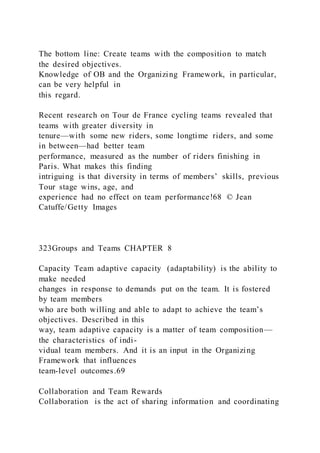 The bottom line: Create teams with the composition to match
the desired objectives.
Knowledge of OB and the Organizing Framework, in particular,
can be very helpful in
this regard.
Recent research on Tour de France cycling teams revealed that
teams with greater diversity in
tenure—with some new riders, some longtime riders, and some
in between—had better team
performance, measured as the number of riders finishing in
Paris. What makes this finding
intriguing is that diversity in terms of members’ skills, previous
Tour stage wins, age, and
experience had no effect on team performance!68 © Jean
Catuffe/Getty Images
323Groups and Teams CHAPTER 8
Capacity Team adaptive capacity  (adaptability) is the ability to
make needed
changes in response to demands put on the team. It is fostered
by team members
who are both willing and able to adapt to achieve the team’s
objectives. Described in this
way, team adaptive capacity is a matter of team composition—
the characteristics of indi-
vidual team members. And it is an input in the Organizing
Framework that influences
team-level outcomes.69
Collaboration and Team Rewards
Collaboration  is the act of sharing information and coordinating
 