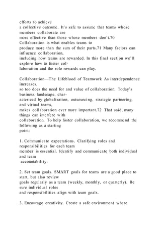 efforts to achieve
a collective outcome. It’s safe to assume that teams whose
members collaborate are
more effective than those whose members don’t.70
Collaboration is what enables teams to
produce more than the sum of their parts.71 Many factors can
influence collaboration,
including how teams are rewarded. In this final section we’ll
explore how to foster col-
laboration and the role rewards can play.
Collaboration—The Lifeblood of Teamwork As interdependence
increases,
so too does the need for and value of collaboration. Today’s
business landscape, char-
acterized by globalization, outsourcing, strategic partnering,
and virtual teams,
makes collaboration ever more important.72 That said, many
things can interfere with
collaboration. To help foster collaboration, we recommend the
following as a starting
point:
1. Communicate expectations. Clarifying roles and
responsibilities for each team
member is essential. Identify and communicate both individual
and team
accountability.
2. Set team goals. SMART goals for teams are a good place to
start, but also review
goals regularly as a team (weekly, monthly, or quarterly). Be
sure individual roles
and responsibilities align with team goals.
3. Encourage creativity. Create a safe environment where
 