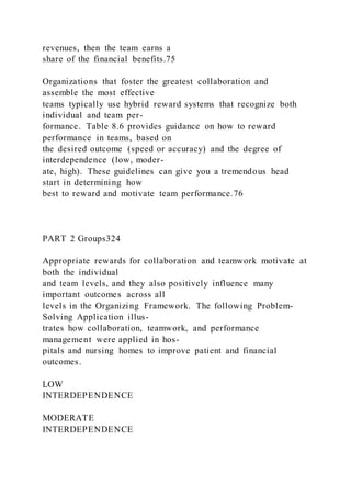 revenues, then the team earns a
share of the financial benefits.75
Organizations that foster the greatest collaboration and
assemble the most effective
teams typically use hybrid reward systems that recognize both
individual and team per-
formance. Table 8.6 provides guidance on how to reward
performance in teams, based on
the desired outcome (speed or accuracy) and the degree of
interdependence (low, moder-
ate, high). These guidelines can give you a tremendous head
start in determining how
best to reward and motivate team performance.76
PART 2 Groups324
Appropriate rewards for collaboration and teamwork motivate at
both the individual
and team levels, and they also positively influence many
important outcomes across all
levels in the Organizing Framework. The following Problem-
Solving Application illus-
trates how collaboration, teamwork, and performance
management were applied in hos-
pitals and nursing homes to improve patient and financial
outcomes.
LOW
INTERDEPENDENCE
MODERATE
INTERDEPENDENCE
 
