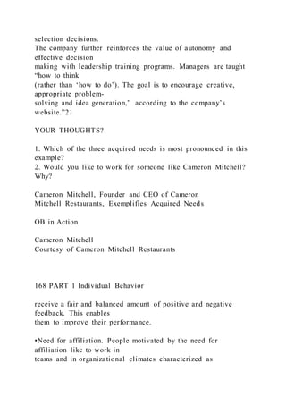 selection decisions.
The company further reinforces the value of autonomy and
effective decision
making with leadership training programs. Managers are taught
“how to think
(rather than ‘how to do’). The goal is to encourage creative,
appropriate problem-
solving and idea generation,” according to the company’s
website.”21
YOUR THOUGHTS?
1. Which of the three acquired needs is most pronounced in this
example?
2. Would you like to work for someone like Cameron Mitchell?
Why?
Cameron Mitchell, Founder and CEO of Cameron
Mitchell Restaurants, Exemplifies Acquired Needs
OB in Action
Cameron Mitchell
Courtesy of Cameron Mitchell Restaurants
168 PART 1 Individual Behavior
receive a fair and balanced amount of positive and negative
feedback. This enables
them to improve their performance.
•Need for affiliation. People motivated by the need for
affiliation like to work in
teams and in organizational climates characterized as
 