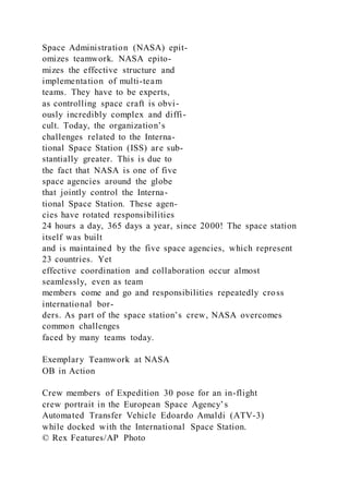 Space Administration (NASA) epit-
omizes teamwork. NASA epito-
mizes the effective structure and
implementation of multi-team
teams. They have to be experts,
as controlling space craft is obvi-
ously incredibly complex and diffi-
cult. Today, the organization’s
challenges related to the Interna-
tional Space Station (ISS) are sub-
stantially greater. This is due to
the fact that NASA is one of five
space agencies around the globe
that jointly control the Interna-
tional Space Station. These agen-
cies have rotated responsibilities
24 hours a day, 365 days a year, since 2000! The space station
itself was built
and is maintained by the five space agencies, which represent
23 countries. Yet
effective coordination and collaboration occur almost
seamlessly, even as team
members come and go and responsibilities repeatedly cross
international bor-
ders. As part of the space station’s crew, NASA overcomes
common challenges
faced by many teams today.
Exemplary Teamwork at NASA
OB in Action
Crew members of Expedition 30 pose for an in-flight
crew portrait in the European Space Agency’s
Automated Transfer Vehicle Edoardo Amaldi (ATV-3)
while docked with the International Space Station.
© Rex Features/AP Photo
 