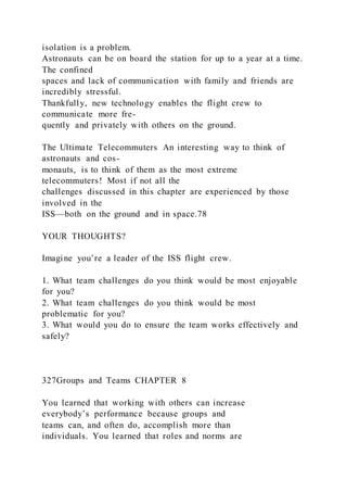 isolation is a problem.
Astronauts can be on board the station for up to a year at a time.
The confined
spaces and lack of communication with family and friends are
incredibly stressful.
Thankfully, new technology enables the flight crew to
communicate more fre-
quently and privately with others on the ground.
The Ultimate Telecommuters An interesting way to think of
astronauts and cos-
monauts, is to think of them as the most extreme
telecommuters! Most if not all the
challenges discussed in this chapter are experienced by those
involved in the
ISS—both on the ground and in space.78
YOUR THOUGHTS?
Imagine you’re a leader of the ISS flight crew.
1. What team challenges do you think would be most enjoyable
for you?
2. What team challenges do you think would be most
problematic for you?
3. What would you do to ensure the team works effectively and
safely?
327Groups and Teams CHAPTER 8
You learned that working with others can increase
everybody’s performance because groups and
teams can, and often do, accomplish more than
individuals. You learned that roles and norms are
 