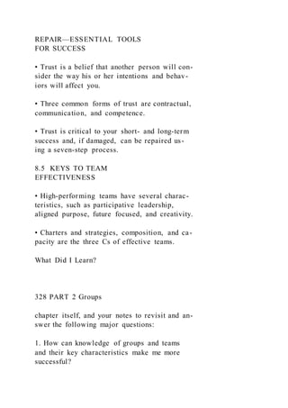 REPAIR—ESSENTIAL TOOLS
FOR SUCCESS
• Trust is a belief that another person will con-
sider the way his or her intentions and behav-
iors will affect you.
• Three common forms of trust are contractual,
communication, and competence.
• Trust is critical to your short- and long-term
success and, if damaged, can be repaired us-
ing a seven-step process.
8.5 KEYS TO TEAM
EFFECTIVENESS
• High-performing teams have several charac-
teristics, such as participative leadership,
aligned purpose, future focused, and creativity.
• Charters and strategies, composition, and ca-
pacity are the three Cs of effective teams.
What Did I Learn?
328 PART 2 Groups
chapter itself, and your notes to revisit and an-
swer the following major questions:
1. How can knowledge of groups and teams
and their key characteristics make me more
successful?
 