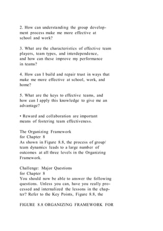 2. How can understanding the group develop-
ment process make me more effective at
school and work?
3. What are the characteristics of effective team
players, team types, and interdependence,
and how can these improve my performance
in teams?
4. How can I build and repair trust in ways that
make me more effective at school, work, and
home?
5. What are the keys to effective teams, and
how can I apply this knowledge to give me an
advantage?
• Reward and collaboration are important
means of fostering team effectiveness.
The Organizing Framework
for Chapter 8
As shown in Figure 8.8, the process of group/
team dynamics leads to a large number of
outcomes at all three levels in the Organizing
Framework.
Challenge: Major Questions
for Chapter 8
You should now be able to answer the following
questions. Unless you can, have you really pro-
cessed and internalized the lessons in the chap-
ter? Refer to the Key Points, Figure 8.8, the
FIGURE 8.8 ORGANIZING FRAMEWORK FOR
 
