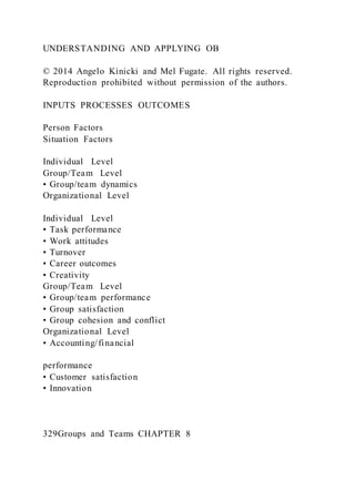 UNDERSTANDING AND APPLYING OB
© 2014 Angelo Kinicki and Mel Fugate. All rights reserved.
Reproduction prohibited without permission of the authors.
INPUTS PROCESSES OUTCOMES
Person Factors
Situation Factors
Individual Level
Group/Team Level
• Group/team dynamics
Organizational Level
Individual Level
• Task performance
• Work attitudes
• Turnover
• Career outcomes
• Creativity
Group/Team Level
• Group/team performance
• Group satisfaction
• Group cohesion and conflict
Organizational Level
• Accounting/financial
performance
• Customer satisfaction
• Innovation
329Groups and Teams CHAPTER 8
 