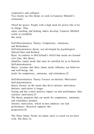 cooperative and collegial.
You clearly see this theme at work in Cameron Mitchell’s
restaurants.
•Need for power. People with a high need for power like to be
in charge. They
enjoy coaching and helping others develop. Cameron Mitchell
seems to exemplify
this need.
Self-Determination Theory: Competence, Autonomy,
and Relatedness
Self-determination theory was developed by psychologists
Edward Deci and Richard
Ryan. In contrast to McClelland’s belief that needs are learned
over time, this theory
identifies innate needs that must be satisfied for us to flourish.
Self-determination
theory  assumes that three innate needs influence our behavior
and well-being—the
needs for competence, autonomy, and relatedness.22
Self-Determination Theory Focuses on Intrinsic Motivation
Self-determination
theory focuses on the needs that drive intrinsic motivation.
Intrinsic motivation is longer
lasting and has a more positive impact on task performance than
extrinsic motivation.23
The theory proposes that our needs for competence, autonomy,
and relatedness produce
intrinsic motivation, which in turn enhances our task
performance. Research supports this
proposition.24
The Three Innate Needs An innate need is a need we are born
with. The three in-
 