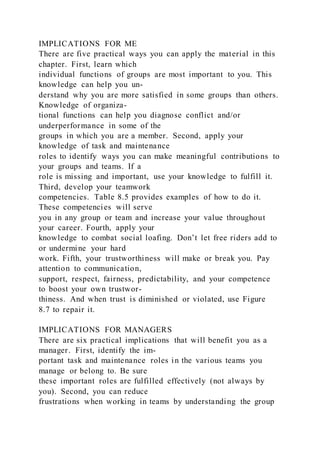 IMPLICATIONS FOR ME
There are five practical ways you can apply the material in this
chapter. First, learn which
individual functions of groups are most important to you. This
knowledge can help you un-
derstand why you are more satisfied in some groups than others.
Knowledge of organiza-
tional functions can help you diagnose conflict and/or
underperformance in some of the
groups in which you are a member. Second, apply your
knowledge of task and maintenance
roles to identify ways you can make meaningful contributions to
your groups and teams. If a
role is missing and important, use your knowledge to fulfill it.
Third, develop your teamwork
competencies. Table 8.5 provides examples of how to do it.
These competencies will serve
you in any group or team and increase your value throughout
your career. Fourth, apply your
knowledge to combat social loafing. Don’t let free riders add to
or undermine your hard
work. Fifth, your trustworthiness will make or break you. Pay
attention to communication,
support, respect, fairness, predictability, and your competence
to boost your own trustwor-
thiness. And when trust is diminished or violated, use Figure
8.7 to repair it.
IMPLICATIONS FOR MANAGERS
There are six practical implications that will benefit you as a
manager. First, identify the im-
portant task and maintenance roles in the various teams you
manage or belong to. Be sure
these important roles are fulfilled effectively (not always by
you). Second, you can reduce
frustrations when working in teams by understanding the group
 