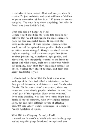 it did what it does best—collect and analyze data. It
created Project Aristotle and spent millions of dollars
to gather mountains of data from 180 teams across the
company. The only thing more surprising than what it
found was what it didn’t find.
What Did Google Expect to Find?
Google sliced and diced the team data looking for
patterns that would distinguish the most successful
from the less successful teams. It expected that
some combination of team member characteristics
would reveal the optimal team profile. Such a profile
or pattern never emerged. Google examined seem-
ingly everything, such as team composition (team
member personality, experience, age, gender, and
education), how frequently teammates ate lunch to-
gether and with whom, their social networks within
the company, how often they socialized outside the
office, whether they shared hobbies, and team man-
agers’ leadership styles.
It also tested the belief that the best teams were
made up of the best individual contributors, or that
they paired introverts with introverts and friends with
friends. To the researchers’ amazement, these as-
sumptions were simply popular wisdom. In sum, “the
‘who’ part of the equation didn’t seem to matter.”
Even more puzzling was that “two teams might have
nearly identical makeups, with overlapping member-
ships, but radically different levels of effective-
ness,”80 said Abeer Dubey, a manager in Google’s
People Analytics division.
What Did the Company Actually Find?
It turned out it wasn’t so much who was in the group
but the way the group functioned or operated that
 