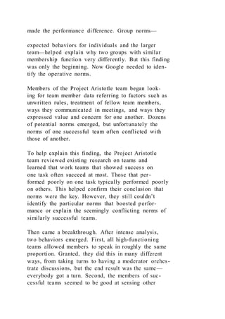 made the performance difference. Group norms—
expected behaviors for individuals and the larger
team—helped explain why two groups with similar
membership function very differently. But this finding
was only the beginning. Now Google needed to iden-
tify the operative norms.
Members of the Project Aristotle team began look-
ing for team member data referring to factors such as
unwritten rules, treatment of fellow team members,
ways they communicated in meetings, and ways they
expressed value and concern for one another. Dozens
of potential norms emerged, but unfortunately the
norms of one successful team often conflicted with
those of another.
To help explain this finding, the Project Aristotle
team reviewed existing research on teams and
learned that work teams that showed success on
one task often succeed at most. Those that per-
formed poorly on one task typically performed poorly
on others. This helped confirm their conclusion that
norms were the key. However, they still couldn’t
identify the particular norms that boosted perfor-
mance or explain the seemingly conflicting norms of
similarly successful teams.
Then came a breakthrough. After intense analysis,
two behaviors emerged. First, all high-functioning
teams allowed members to speak in roughly the same
proportion. Granted, they did this in many different
ways, from taking turns to having a moderator orches-
trate discussions, but the end result was the same—
everybody got a turn. Second, the members of suc-
cessful teams seemed to be good at sensing other
 