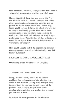 team members’ emotions, through either their tone of
voice, their expressions, or other nonverbal cues.
Having identified these two key norms, the Proj-
ect Aristotle team was able to conclude that many
other team inputs and processes were far less im-
portant or didn’t matter at all. Put another way,
teams could be very different in a host of ways, but
so long as everybody got and took a turn when
communicating, and members were sensitive to
each other, then each had a chance of being a top-
performing team. With this knowledge in hand, now
came the hard part. How to instill these norms in
work teams at Google?
How could Google instill the appropriate communi-
cation practices, as well as build empathy into their
teams’ dynamics?
PROBLEM-SOLVING APPLICATION CASE
Optimizing Team Performance at Google79
331Groups and Teams CHAPTER 8
if any, are most likely causes to the defined
problem. For each cause, explain why this is a
cause of the problem. Asking why multiple times
is more likely to lead you to root causes of the
problem. For example, do particular team
member characteristics help explain the problem
you defined in Step 1?
B. Follow the same process for the situation
 