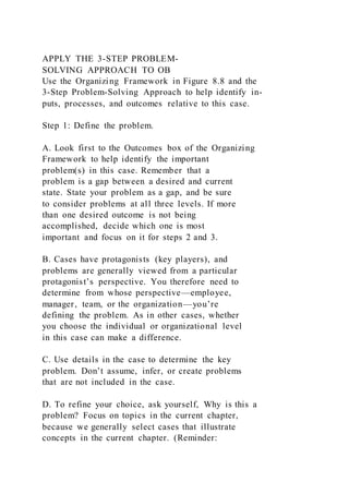 APPLY THE 3-STEP PROBLEM-
SOLVING APPROACH TO OB
Use the Organizing Framework in Figure 8.8 and the
3-Step Problem-Solving Approach to help identify in-
puts, processes, and outcomes relative to this case.
Step 1: Define the problem.
A. Look first to the Outcomes box of the Organizing
Framework to help identify the important
problem(s) in this case. Remember that a
problem is a gap between a desired and current
state. State your problem as a gap, and be sure
to consider problems at all three levels. If more
than one desired outcome is not being
accomplished, decide which one is most
important and focus on it for steps 2 and 3.
B. Cases have protagonists (key players), and
problems are generally viewed from a particular
protagonist’s perspective. You therefore need to
determine from whose perspective—employee,
manager, team, or the organization—you’re
defining the problem. As in other cases, whether
you choose the individual or organizational level
in this case can make a difference.
C. Use details in the case to determine the key
problem. Don’t assume, infer, or create problems
that are not included in the case.
D. To refine your choice, ask yourself, Why is this a
problem? Focus on topics in the current chapter,
because we generally select cases that illustrate
concepts in the current chapter. (Reminder:
 