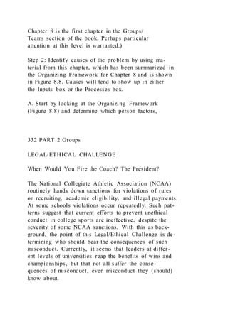Chapter 8 is the first chapter in the Groups/
Teams section of the book. Perhaps particular
attention at this level is warranted.)
Step 2: Identify causes of the problem by using ma-
terial from this chapter, which has been summarized in
the Organizing Framework for Chapter 8 and is shown
in Figure 8.8. Causes will tend to show up in either
the Inputs box or the Processes box.
A. Start by looking at the Organizing Framework
(Figure 8.8) and determine which person factors,
332 PART 2 Groups
LEGAL/ETHICAL CHALLENGE
When Would You Fire the Coach? The President?
The National Collegiate Athletic Association (NCAA)
routinely hands down sanctions for violations of rules
on recruiting, academic eligibility, and illegal payments.
At some schools violations occur repeatedly. Such pat-
terns suggest that current efforts to prevent unethical
conduct in college sports are ineffective, despite the
severity of some NCAA sanctions. With this as back-
ground, the point of this Legal/Ethical Challenge is de-
termining who should bear the consequences of such
misconduct. Currently, it seems that leaders at differ-
ent levels of universities reap the benefits of wins and
championships, but that not all suffer the conse-
quences of misconduct, even misconduct they (should)
know about.
 