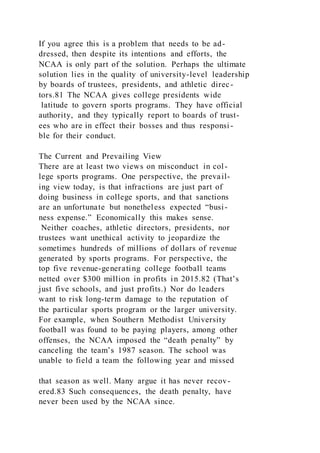 If you agree this is a problem that needs to be ad-
dressed, then despite its intentions and efforts, the
NCAA is only part of the solution. Perhaps the ultimate
solution lies in the quality of university-level leadership
by boards of trustees, presidents, and athletic direc-
tors.81 The NCAA gives college presidents wide
latitude to govern sports programs. They have official
authority, and they typically report to boards of trust-
ees who are in effect their bosses and thus responsi -
ble for their conduct.
The Current and Prevailing View
There are at least two views on misconduct in col-
lege sports programs. One perspective, the prevail-
ing view today, is that infractions are just part of
doing business in college sports, and that sanctions
are an unfortunate but nonetheless expected “busi-
ness expense.” Economically this makes sense.
Neither coaches, athletic directors, presidents, nor
trustees want unethical activity to jeopardize the
sometimes hundreds of millions of dollars of revenue
generated by sports programs. For perspective, the
top five revenue-generating college football teams
netted over $300 million in profits in 2015.82 (That’s
just five schools, and just profits.) Nor do leaders
want to risk long-term damage to the reputation of
the particular sports program or the larger university.
For example, when Southern Methodist University
football was found to be paying players, among other
offenses, the NCAA imposed the “death penalty” by
canceling the team’s 1987 season. The school was
unable to field a team the following year and missed
that season as well. Many argue it has never recov-
ered.83 Such consequences, the death penalty, have
never been used by the NCAA since.
 
