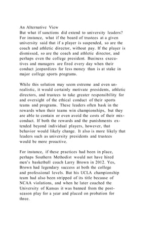 An Alternative View
But what if sanctions did extend to university leaders?
For instance, what if the board of trustees at a given
university said that if a player is suspended, so are the
coach and athletic director, without pay. If the player is
dismissed, so are the coach and athletic director, and
perhaps even the college president. Business execu-
tives and managers are fired every day when their
conduct jeopardizes far less money than is at stake in
major college sports programs.
While this solution may seem extreme and even un-
realistic, it would certainly motivate presidents, athletic
directors, and trustees to take greater responsibility for
and oversight of the ethical conduct of their sports
teams and programs. These leaders often bask in the
rewards when their teams win championships, but they
are able to contain or even avoid the costs of their mis-
conduct. If both the rewards and the punishments ex-
tended beyond individual players, however, that
behavior would likely change. It also is more likely that
leaders such as university presidents and trustees
would be more proactive.
For instance, if these practices had been in place,
perhaps Southern Methodist would not have hired
men’s basketball coach Larry Brown in 2012. Yes,
Brown had legendary success at both the college
and professional levels. But his UCLA championship
team had also been stripped of its title because of
NCAA violations, and when he later coached the
University of Kansas it was banned from the post-
season play for a year and placed on probation for
three.
 