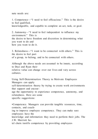 nate needs are:
1. Competence—“I need to feel efficacious.” This is the desire
to feel qualified,
knowledgeable, and capable to complete an act, task, or goal.
2. Autonomy—“I need to feel independent to influence my
environment.” This is
the desire to have freedom and discretion in determining what
you want to do and
how you want to do it.
3. Relatedness—“I want to be connected with others.” This is
the desire to feel part
of a group, to belong, and to be connected with others.
Although the above needs are assumed to be innate, according
to Deci and Ryan their
relative value can change over our lives and vary across
cultures.
Using Self-Determination Theory to Motivate Employees
Managers can apply
self-determination theory by trying to create work environments
that support and encour-
age the opportunity to experience competence, autonomy, and
relatedness. Here are some
specific suggestions:
•Competence. Managers can provide tangible resources, time,
contacts, and coach-
ing to improve employee competence. They can make sure
employees have the
knowledge and information they need to perform their jobs. The
J.W. Marriott ho-
tel chain instills competence by providing employees
 