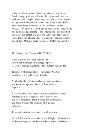 If one of those universities’ presidents had been
fired, along with the athletic directors and coaches,
perhaps SMU might have more carefully considered
hiring coach Brown.84 Now that Brown and SMU
have both been slammed with sanctions by the
NCAA, for Brown’s third set of violations, should oth-
ers be held accountable—the president, the board of
trustees, the athletic director? After all, they know-
ingly took the chance that it wouldn’t happen again,
and it did. Making matters worse, SMU President R.
333Groups and Teams CHAPTER 8
What Should Be Done About the
Unethical Conduct in College Sports?
1. Don’t change anything. The current means for
dealing with misconduct, including NCAA
sanctions, are sufficient. Justify.
2. Modify the NCAA authority and sanctions,
but keep the system more or less as it is.
Explain.
3. Hold university leadership accountable—some
combination of coaches, their bosses the
athletic directors, their bosses the presidents,
and their bosses the boards of trustees.
Explain.
4. Invent another alternative and explain.
Gerald Turner is co-chair of the Knight Commission
on Intercollegiate Athletics whose stated mission is
 