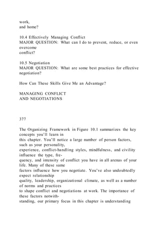 work,
and home?
10.4 Effectively Managing Conflict
MAJOR QUESTION: What can I do to prevent, reduce, or even
overcome
conflict?
10.5 Negotiation
MAJOR QUESTION: What are some best practices for effective
negotiation?
How Can These Skills Give Me an Advantage?
MANAGING CONFLICT
AND NEGOTIATIONS
377
The Organizing Framework in Figure 10.1 summarizes the key
concepts you’ll learn in
this chapter. You’ll notice a large number of person factors,
such as your personality,
experience, conflict-handling styles, mindfulness, and civility
influence the type, fre-
quency, and intensity of conflict you have in all arenas of your
life. Many of these same
factors influence how you negotiate. You’ve also undoubtedly
expect relationship
quality, leadership, organizational climate, as well as a number
of norms and practices
to shape conflict and negotiations at work. The importance of
these factors notwith-
standing, our primary focus in this chapter is understanding
 