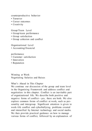 counterproductive behavior
• Turnover
• Career outcomes
• Creativity
Group/Team Level
• Group/team performance
• Group satisfaction
• Group cohesion and conflict
Organizational Level
• Accounting/financial
performance
• Customer satisfaction
• Innovation
• Reputation
Winning at Work
Negotiating Salaries and Raises
What’s Ahead in This Chapter
We continue our discussion of the group and team level
in the Organizing Framework and address conflict and
negotiation in this chapter. Conflict is an inevitable part
of organizational life. We describe both positive and
negative forms of conflict—yes, there are both. We also
explore common forms of conflict at work, such as per-
sonality and intergroup. Significant attention is given to
work–life conflict and cyberbullying, problems created
and intensified by Internet technology and social media.
We then provide practical guidance on how to manage
various forms of conflict, followed by an explanation of
 