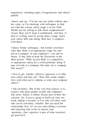 negotiation, including types of negotiations and ethical
pitfalls.
honest and say: “I’m not sure my salary reflects mar-
ket value, so I’m checking with colleagues to find
out what the current salary range is in our field.
Would you be willing to talk about compensation?”
Assure them you’ll keep it confidential, and then, if
they’re willing, start by giving them a range where
your salary falls and asking them how it compares
with theirs.
• Query former colleagues. Ask former coworkers
what they think is an appropriate range for your
job in a company of your employer’s size and in-
dustry. It may help to keep the discussion in the
third person: “What do you think is a competitive
or appropriate salary for a solid performer doing X
type of work in a company like mine (or a company
like yours)?”
• Give to get. Another effective approach is to offer
your salary and then ask: “Does that sound compet-
itive with what you’re making or what your company
offers?”
• Ask recruiters. One of the very best sources is re-
cruiters who place people in jobs and companies
like yours. Salary is almost always part of their dis-
cussions. So, if you’re going to build out your net-
work, adding a recruiter or two who will share such
info can be extremely valuable. But you need the
relationship first. It’s no use cold calling a recruiter
and expecting him or her to answer your
questions—that expertise is part of what recruiters
get paid for!2
 