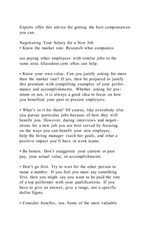 Experts offer this advice for getting the best compensati on
you can.
Negotiating Your Salary for a New Job
• Know the market rate. Research what companies
are paying other employees with similar jobs in the
same area. Glassdoor.com often can help.
• Know your own value. Can you justify asking for more
than the market rate? If yes, then be prepared to justify
this premium with compelling examples of your perfor-
mance and accomplishments. Whether asking for pre-
mium or not, it is always a good idea to focus on how
you benefited your past or present employers.
• What’s in it for them? Of course, like everybody else
you pursue particular jobs because of how they will
benefit you. However, during interviews and negoti-
ations for a new job you are best served by focusing
on the ways you can benefit your new employer,
help the hiring manager reach her goals, and what a
positive impact you’ll have in work teams.
• Be honest. Don’t exaggerate your current or past
pay, your actual value, or accomplishments.
• Don’t go first. Try to wait for the other person to
name a number. If you feel you must say something
first, then you might say you want to be paid the rate
of a top performer with your qualifications. If you
have to give an answer, give a range, not a specific
dollar figure.
• Consider benefits, too. Some of the most valuable
 