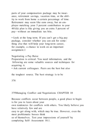 parts of your compensation package may be insur-
ance, retirement savings, vacation time, or the abil-
ity to work from home a certain percentage of time.
Retirement may seem like eons away, but an em-
ployer matching your 5 percent contribution to your
401(k) plan is like giving you an extra 5 percent of
pay—without an immediate tax bite.
• Look at the long term. If you can’t get a big pay
package, consider whether you can ask for some-
thing else that will help your long-term career,
for example, a chance to work on an important
assignment.1
Negotiating a Pay Raise
Preparation is critical. You need information, and the
following are some valuable sources and techniques for
acquiring it.
• Ask current colleagues. Peers are the best but also
the toughest source. The best strategy is to be
378
379Managing Conflict and Negotiations CHAPTER 10
Because conflicts occur between people, a good place to begin
is for you to learn about your
own tendencies for conflicts with others. You likely believe you
have relatively few and are
easy to get along with, which may be true. However, even the
most problematic bosses think
so of themselves. Test your impressions of yourself by
completing Self- Assessment 10.1.
 