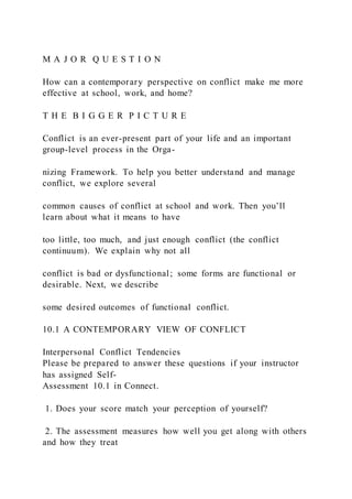 M A J O R Q U E S T I O N
How can a contemporary perspective on conflict make me more
effective at school, work, and home?
T H E B I G G E R P I C T U R E
Conflict is an ever-present part of your life and an important
group-level process in the Orga-
nizing Framework. To help you better understand and manage
conflict, we explore several
common causes of conflict at school and work. Then you’ll
learn about what it means to have
too little, too much, and just enough conflict (the conflict
continuum). We explain why not all
conflict is bad or dysfunctional; some forms are functional or
desirable. Next, we describe
some desired outcomes of functional conflict.
10.1 A CONTEMPORARY VIEW OF CONFLICT
Interpersonal Conflict Tendencies
Please be prepared to answer these questions if your instructor
has assigned Self-
Assessment 10.1 in Connect.
1. Does your score match your perception of yourself?
2. The assessment measures how well you get along with others
and how they treat
 