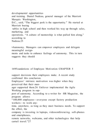 developmental opportunities
and training. Daniel Nadeau, general manager of the Marriott
Marquis Washington,
D.C., said, “The biggest perk is the opportunity.” He started at
Marriott busing
tables in high school and then worked his way up through sales,
marketing, and
operations. “A culture of mentorship is what pulled him along,”
according to
Nadeau.25
•Autonomy. Managers can empower employees and delegate
meaningful assign-
ments and tasks to enhance feelings of autonomy. This in turn
suggests they should
169Foundations of Employee Motivation CHAPTER 5
support decisions their employees make. A recent study
confirmed this conclusion.
Employees’ intrinsic motivation was higher when they
perceived that their man-
ager supported them.26 Unilever implemented the Agile
Working program in sup-
port of autonomy. According to a writer for HR Magazine, the
program allows
“100,000 employees—everyone except factory production
workers—to work any-
time, anywhere, as long as they meet business needs. To support
the effort, the
company is investing in laptops, videoconferencing, soft-phones
and smartphones,
remote networks, webcams, and other technologies that help
curtail travel.”27
 