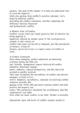quences. The goal of this chapter is to help you understand how
to avoid the negatives
while also gaining from conflict’s positive outcomes. Let’s
begin by defining conflict,
describing the conflict continuum, and then explaining the
difference between functional
and dysfunctional conflict.
A Modern View of Conflict
Conflict  occurs when one “party perceives that its interests are
being opposed or
negatively affected by another party.”4 The word perceives
reminds us that sources of
conflict and issues can be real or imagined, just like perceptions
of fairness. A lack of
fairness, perceived or real, is a major source of conflict at
work.
A Conflict Continuum
Ideas about managing conflict underwent an interesting
evolution during the 20th cen-
tury. Initially, management experts believed all conflict
ultimately threatened manage-
ment’s authority, reduced productivity, and thus had to be
avoided or quickly resolved.
They later recognized the inevitability of conflict and advised
managers to learn to live
with it. Emphasis, nevertheless, remained on resolving conflict
whenever possible. Be-
ginning in the 1970s, OB specialists realized conflict had both
positive and negative out-
comes. This perspective introduced the revolutionary idea that
organizations can suffer
from either too much conflict or too little. Neither is desirable.
Appropriate types and levels of conflict energize people to
 