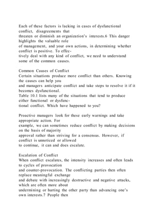 Each of these factors is lacking in cases of dysfunctional
conflict,  disagreements that
threaten or diminish an organization’s interests.6 This danger
highlights the valuable role
of management, and your own actions, in determining whether
conflict is positive. To effec-
tively deal with any kind of conflict, we need to understand
some of the common causes.
Common Causes of Conflict
Certain situations produce more conflict than others. Knowing
the causes can help you
and managers anticipate conflict and take steps to resolve it if it
becomes dysfunctional.
Table 10.1 lists many of the situations that tend to produce
either functional or dysfunc-
tional conflict. Which have happened to you?
Proactive managers look for these early warnings and take
appropriate action. For
example, we can sometimes reduce conflict by making decisions
on the basis of majority
approval rather than striving for a consensus. However, if
conflict is unnoticed or allowed
to continue, it can and does escalate.
Escalation of Conflict
When conflict escalates, the intensity increases and often leads
to cycles of provocation
and counter-provocation. The conflicting parties then often
replace meaningful exchange
and debate with increasingly destructive and negative attacks,
which are often more about
undermining or hurting the other party than advancing one’s
own interests.7 People then
 