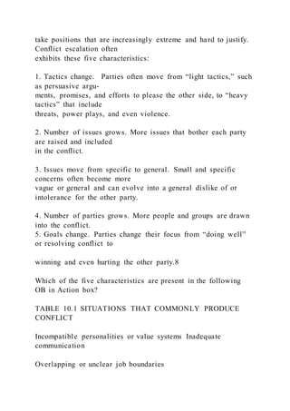 take positions that are increasingly extreme and hard to justify.
Conflict escalation often
exhibits these five characteristics:
1. Tactics change. Parties often move from “light tactics,” such
as persuasive argu-
ments, promises, and efforts to please the other side, to “heavy
tactics” that include
threats, power plays, and even violence.
2. Number of issues grows. More issues that bother each party
are raised and included
in the conflict.
3. Issues move from specific to general. Small and specific
concerns often become more
vague or general and can evolve into a general dislike of or
intolerance for the other party.
4. Number of parties grows. More people and groups are drawn
into the conflict.
5. Goals change. Parties change their focus from “doing well”
or resolving conflict to
winning and even hurting the other party.8
Which of the five characteristics are present in the following
OB in Action box?
TABLE 10.1 SITUATIONS THAT COMMONLY PRODUCE
CONFLICT
Incompatible personalities or value systems Inadequate
communication
Overlapping or unclear job boundaries
 